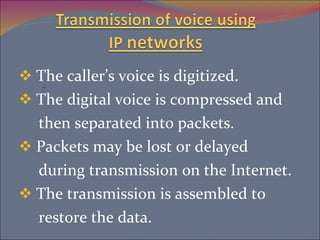 The caller’s voice is digitized. The digital voice is compressed and then separated into packets. Packets may be lost or delayed during transmission on the Internet. The transmission is assembled to  restore the data.  