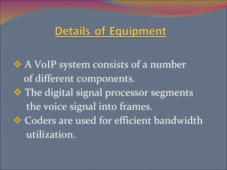 A VoIP system consists of a number  of different components. The digital signal processor segments the voice signal into frames. Coders are used for efficient bandwidth utilization.  