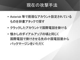 現在の攻撃手法

●   Asterisk 等で脆弱なアカウント設定されている
    ものを辞書アタックで探す
●   クラックしたアカウントで国際電話を掛ける
●
    懐かしのダイアルアップの頃と同じく
    国際電話で掛けさせる先の小国電話屋から
    バックマージンをいただく
 