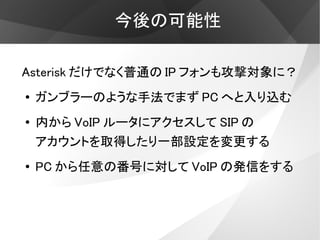 今後の可能性

Asterisk だけでなく普通の IP フォンも攻撃対象に？
●   ガンブラーのような手法でまず PC へと入り込む
●   内から VoIP ルータにアクセスして SIP の
    アカウントを取得したり一部設定を変更する
●
    PC から任意の番号に対して VoIP の発信をする
 