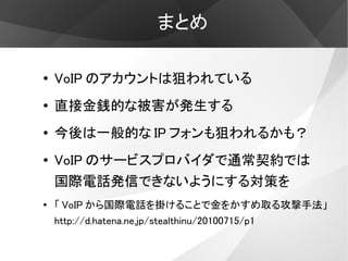 まとめ

●   VoIP のアカウントは狙われている
●   直接金銭的な被害が発生する
●   今後は一般的な IP フォンも狙われるかも？
●   VoIP のサービスプロバイダで通常契約では
    国際電話発信できないようにする対策を
●   「 VoIP から国際電話を掛けることで金をかすめ取る攻撃手法」
    http://d.hatena.ne.jp/stealthinu/20100715/p1
 