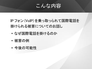 こんな内容

IP フォン (VoIP) を乗っ取っられて国際電話を
掛けられる被害についてのお話し
●   なぜ国際電話を掛けるのか
●   被害の例
●
    今後の可能性
 