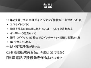 昔話

10 年近く昔、世の中はダイアルアップ接続が一般的だった頃…
●
    エロサイトに行く
●   動画を見るためにはこれをインストールしてと言われる
●
    インストーラを走らせる
●
    勝手にダイヤル Q2 経由でのインターネット接続に変更される
●   Q2 で金をとられる
… という詐欺手法があった

Q2 側で対策が取られると、今度は Q2 ではなく
『国際電話で接続先を作る』ように進化
 