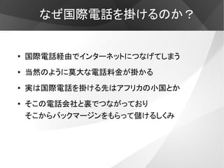 なぜ国際電話を掛けるのか？


●
    国際電話経由でインターネットにつなげてしまう
●
    当然のように莫大な電話料金が掛かる
●
    実は国際電話を掛ける先はアフリカの小国とか
●   そこの電話会社と裏でつながっており
    そこからバックマージンをもらって儲けるしくみ
 