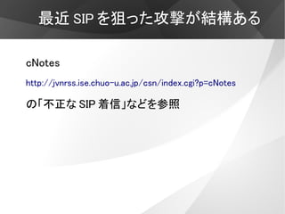 最近 SIP を狙った攻撃が結構ある

cNotes
http://jvnrss.ise.chuo-u.ac.jp/csn/index.cgi?p=cNotes

の「不正な SIP 着信」などを参照
 