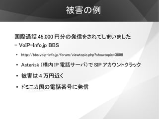 被害の例

国際通話 45,000 円分の発信をされてしまいました
- VoIP-Info.jp BBS
●
    http://bbs.voip-info.jp/forum/viewtopic.php?showtopic=3808

●   Asterisk （構内 IP 電話サーバ）で SIP アカウントクラック
●   被害は 4 万円近く
●   ドミニカ国の電話番号に発信
 