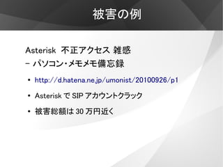 被害の例

Asterisk 不正アクセス 雑感
– パソコン・メモメモ備忘録
●
    http://d.hatena.ne.jp/umonist/20100926/p1
●
    Asterisk で SIP アカウントクラック
●   被害総額は 30 万円近く
 