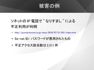 被害の例

ソネットの IP 電話で " なりすまし " による
不正利用が判明
●
    http://journal.mycom.co.jp/news/2010/07/21/031/index.html

●   So-net ID/ パスワードが悪用されたもの
●
    不正アクセス該当数は 2,311 件
 