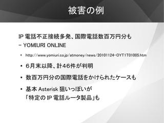被害の例

IP 電話不正接続多発、国際電話数百万円分も
- YOMIURI ONLINE
●
    http://www.yomiuri.co.jp/atmoney/news/20101124-OYT1T01005.htm

●
    ６月末以降、計４６件が判明
●   数百万円分の国際電話をかけられたケースも
●   基本 Asterisk 狙いっぽいが
    「特定の IP 電話ルータ製品」も
 