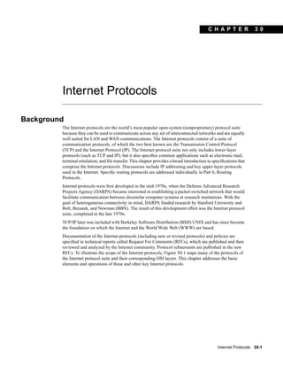 C H A PT ER             30




         Internet Protocols

Background
         The Internet protocols are the world’s most popular open-system (nonproprietary) protocol suite
         because they can be used to communicate across any set of interconnected networks and are equally
         well suited for LAN and WAN communications. The Internet protocols consist of a suite of
         communication protocols, of which the two best known are the Transmission Control Protocol
         (TCP) and the Internet Protocol (IP). The Internet protocol suite not only includes lower-layer
         protocols (such as TCP and IP), but it also speciﬁes common applications such as electronic mail,
         terminal emulation, and ﬁle transfer. This chapter provides a broad introduction to speciﬁcations that
         comprise the Internet protocols. Discussions include IP addressing and key upper-layer protocols
         used in the Internet. Speciﬁc routing protocols are addressed individually in Part 6, Routing
         Protocols.
         Internet protocols were ﬁrst developed in the mid-1970s, when the Defense Advanced Research
         Projects Agency (DARPA) became interested in establishing a packet-switched network that would
         facilitate communication between dissimilar computer systems at research institutions. With the
         goal of heterogeneous connectivity in mind, DARPA funded research by Stanford University and
         Bolt, Beranek, and Newman (BBN). The result of this development effort was the Internet protocol
         suite, completed in the late 1970s.
         TCP/IP later was included with Berkeley Software Distribution (BSD) UNIX and has since become
         the foundation on which the Internet and the World Wide Web (WWW) are based.
         Documentation of the Internet protocols (including new or revised protocols) and policies are
         speciﬁed in technical reports called Request For Comments (RFCs), which are published and then
         reviewed and analyzed by the Internet community. Protocol reﬁnements are published in the new
         RFCs. To illustrate the scope of the Internet protocols, Figure 30-1 maps many of the protocols of
         the Internet protocol suite and their corresponding OSI layers. This chapter addresses the basic
         elements and operations of these and other key Internet protocols.




                                                                                               Internet Protocols 30-1
 