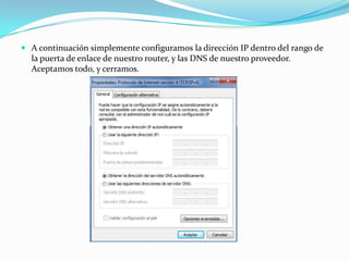  A continuación simplemente configuramos la dirección IP dentro del rango de
  la puerta de enlace de nuestro router, y las DNS de nuestro proveedor.
  Aceptamos todo, y cerramos.
 