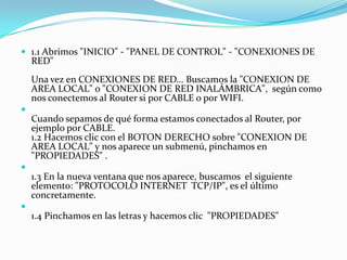  1.1 Abrimos "INICIO" - "PANEL DE CONTROL" - "CONEXIONES DE
    RED"
    Una vez en CONEXIONES DE RED... Buscamos la "CONEXION DE
    AREA LOCAL" o "CONEXION DE RED INALÁMBRICA", según como
    nos conectemos al Router si por CABLE o por WIFI.

    Cuando sepamos de qué forma estamos conectados al Router, por
    ejemplo por CABLE.
    1.2 Hacemos clic con el BOTON DERECHO sobre "CONEXION DE
    AREA LOCAL" y nos aparece un submenú, pinchamos en
    "PROPIEDADES" .

    1.3 En la nueva ventana que nos aparece, buscamos el siguiente
    elemento: "PROTOCOLO INTERNET TCP/IP", es el último
    concretamente.

    1.4 Pinchamos en las letras y hacemos clic "PROPIEDADES"
 