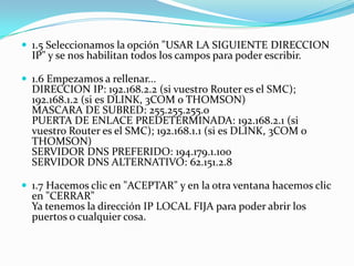  1.5 Seleccionamos la opción "USAR LA SIGUIENTE DIRECCION
  IP" y se nos habilitan todos los campos para poder escribir.

 1.6 Empezamos a rellenar...
  DIRECCION IP: 192.168.2.2 (si vuestro Router es el SMC);
  192.168.1.2 (si es DLINK, 3COM o THOMSON)
  MASCARA DE SUBRED: 255.255.255.0
  PUERTA DE ENLACE PREDETERMINADA: 192.168.2.1 (si
  vuestro Router es el SMC); 192.168.1.1 (si es DLINK, 3COM o
  THOMSON)
  SERVIDOR DNS PREFERIDO: 194.179.1.100
  SERVIDOR DNS ALTERNATIVO: 62.151.2.8

 1.7 Hacemos clic en "ACEPTAR" y en la otra ventana hacemos clic
  en "CERRAR"
  Ya tenemos la dirección IP LOCAL FIJA para poder abrir los
  puertos o cualquier cosa.
 