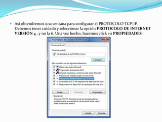  Así obtendremos una ventana para configurar el PROTOCOLO TCP-IP.
  Debemos tener cuidado y seleccionar la opción PROTOCOLO DE INTERNET
  VERSIÓN 4 , y no la 6. Una vez hecho, hacemos click en PROPIEDADES
 