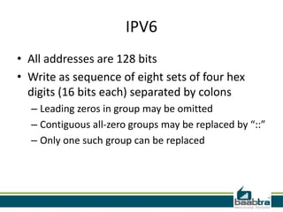IPV6
• All addresses are 128 bits
• Write as sequence of eight sets of four hex
  digits (16 bits each) separated by colons
  – Leading zeros in group may be omitted
  – Contiguous all-zero groups may be replaced by “::”
  – Only one such group can be replaced
 