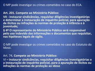 O MP pode investigar os crimes cometidos no caso do ECA.

Art. 201. Compete ao Ministério Público:
VII - instaurar sindicâncias, requisitar diligências investigatórias
e determinar a instauração de inquérito policial, para apuração
de ilícitos ou infrações às normas de proteção à infância e à
juventude;
§ 4º O representante do Ministério Público será responsável
pelo uso indevido das informações e documentos que requisitar,
nas hipóteses legais de sigilo.

O MP pode investigar os crimes cometidos no caso do Estatuto do
Idoso.

Art. 74. Compete ao Ministério Público:
VI – instaurar sindicâncias, requisitar diligências investigatórias e
a instauração de inquérito policial, para a apuração de ilícitos ou
infrações às normas de proteção ao idoso
 