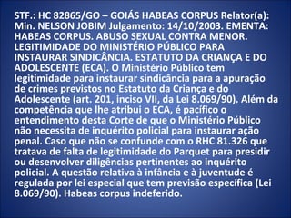 STF.: HC 82865/GO – GOIÁS HABEAS CORPUS Relator(a):
Min. NELSON JOBIM Julgamento: 14/10/2003. EMENTA:
HABEAS CORPUS. ABUSO SEXUAL CONTRA MENOR.
LEGITIMIDADE DO MINISTÉRIO PÚBLICO PARA
INSTAURAR SINDICÂNCIA. ESTATUTO DA CRIANÇA E DO
ADOLESCENTE (ECA). O Ministério Público tem
legitimidade para instaurar sindicância para a apuração
de crimes previstos no Estatuto da Criança e do
Adolescente (art. 201, inciso VII, da Lei 8.069/90). Além da
competência que lhe atribui o ECA, é pacífico o
entendimento desta Corte de que o Ministério Público
não necessita de inquérito policial para instaurar ação
penal. Caso que não se confunde com o RHC 81.326 que
tratava de falta de legitimidade do Parquet para presidir
ou desenvolver diligências pertinentes ao inquérito
policial. A questão relativa à infância e à juventude é
regulada por lei especial que tem previsão específica (Lei
8.069/90). Habeas corpus indeferido.
 