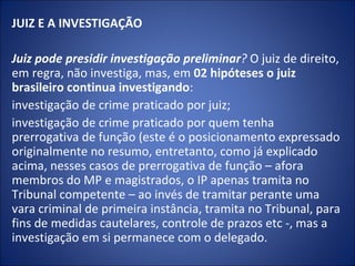 JUIZ E A INVESTIGAÇÃO
 
Juiz pode presidir investigação preliminar? O juiz de direito,
em regra, não investiga, mas, em 02 hipóteses o juiz
brasileiro continua investigando:
investigação de crime praticado por juiz;
investigação de crime praticado por quem tenha
prerrogativa de função (este é o posicionamento expressado
originalmente no resumo, entretanto, como já explicado
acima, nesses casos de prerrogativa de função – afora
membros do MP e magistrados, o IP apenas tramita no
Tribunal competente – ao invés de tramitar perante uma
vara criminal de primeira instância, tramita no Tribunal, para
fins de medidas cautelares, controle de prazos etc -, mas a
investigação em si permanece com o delegado.
 