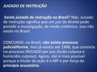 JUIZADO DE INSTRUÇÃO
 
 Existe juizado de instrução no Brasil? Não. Juizado
de instrução significa que um juiz de direito pode
presidir a investigação, de modo sistêmico. Isso não
existe no Brasil.

CONCURSO: no Brasil, não existe processo
judicialiforme, mas já existiu até 1988, que consistia
no processo INICIADO por juiz (lesão culposa e
homicídio culposo). Agora, não é mais possível
porque o titular da ação é o MP e por força do
princípio acusatório.
 
