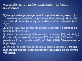 DISTINÇÃO ENTRE POLÍCIA JUDICIÁRIA E POLÍCIA DE
SEGURANÇA
 
Diferença entre polícia judiciária e polícia de segurança (ou
ostensiva ou preventiva): a primeira atua (em regra) depois
de cometido o delito; a segunda atua preventivamente (em
regra).
Qual é a natureza jurídica da polícia judiciária? É auxiliar da
Justiça (CPP, art. 13).
Qual é a natureza da polícia rodoviária federal (CF, art. 144, §
2º), da polícia ferroviária federal (CF, art. 144, § 3º) e da
guarda civil metropolitana (CF, art. 144, § 8º)? São polícias de
segurança.
Quem exerce a função de polícia judiciária no Brasil? Polícia
civil, polícia federal e polícia militar (apuração só de crimes
militares).
 