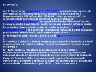 Lei 10.446/02

Art. 1o Na forma do inciso I do § 1o do art. 144 da Constituição, quando houver repercussão
interestadual ou internacional que exija repressão uniforme, poderá o
Departamento de Polícia Federal do Ministério da Justiça, sem prejuízo da
responsabilidade dos órgãos de segurança pública arrolados no
art. 144 da Constituição Federal, em especial das Polícias Militares e Civis dos
Estados, proceder à investigação, dentre outras, das seguintes infrações penais:
I – seqüestro, cárcere privado e extorsão mediante seqüestro (arts. 148 e
159 do Código Penal), se o agente foi impelido por motivação política ou quando
praticado em razão da função pública exercida pela vítima;
II – formação de cartel (incisos I, a, II, III e VII do art. 4o da Lei no 8.137, de 27 de dezembro de 1990
);
III – relativas à violação a direitos humanos, que a República Federativa do Brasil
se comprometeu a reprimir em decorrência de tratados internacionais de que
seja parte; e
IV – furto, roubo ou receptação de cargas, inclusive bens e valores,
transportadas em operação interestadual ou internacional, quando houver
indícios da atuação de quadrilha ou bando em mais de um Estado da Federação.
Parágrafo único. Atendidos os pressupostos do caput, o Departamento de
Polícia Federal procederá à apuração de outros casos, desde que tal providência
seja autorizada ou determinada pelo Ministro de Estado da Justiça.
 
