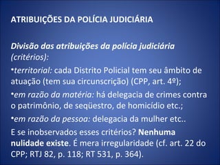 ATRIBUIÇÕES DA POLÍCIA JUDICIÁRIA
 
Divisão das atribuições da polícia judiciária 
(critérios):
•territorial: cada Distrito Policial tem seu âmbito de
atuação (tem sua circunscrição) (CPP, art. 4º);
•em razão da matéria: há delegacia de crimes contra
o patrimônio, de seqüestro, de homicídio etc.;
•em razão da pessoa: delegacia da mulher etc..
E se inobservados esses critérios? Nenhuma
nulidade existe. É mera irregularidade (cf. art. 22 do
CPP; RTJ 82, p. 118; RT 531, p. 364).
 