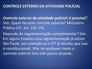 CONTROLE EXTERNO DA ATIVIDADE POLÍCIAL
 
Controle externo da atividade policial: é possível? 
Sim. Quem faz esse controle externo? Ministério
Público (CF, art. 129, VII).
Depende de regulamentação complementar? Sim.
Em alguns Estados essa regulamentação já existe:
São Paulo, por exemplo (e o STF já decidiu que isso
é constitucional). Mas de qualquer modo o
controle externo tem sido pouco atuante.
 