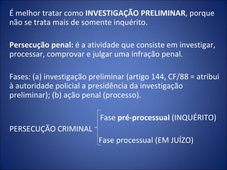 É melhor tratar como INVESTIGAÇÃO PRELIMINAR, porque
não se trata mais de somente inquérito.
 
Persecução penal: é a atividade que consiste em investigar,
processar, comprovar e julgar uma infração penal.
 
Fases: (a) investigação preliminar (artigo 144, CF/88 = atribui
à autoridade policial a presidência da investigação
preliminar); (b) ação penal (processo).

                           Fase pré-processual (INQUÉRITO)
PERSECUÇÃO CRIMINAL
                          Fase processual (EM JUÍZO)
 
