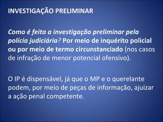 INVESTIGAÇÃO PRELIMINAR
 
Como é feita a investigação preliminar pela
polícia judiciária? Por meio de inquérito policial
ou por meio de termo circunstanciado (nos casos
de infração de menor potencial ofensivo).

O IP é dispensável, já que o MP e o querelante
podem, por meio de peças de informação, ajuizar
a ação penal competente.
 