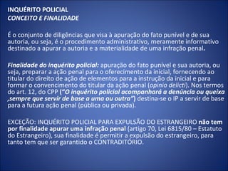 INQUÉRITO POLICIAL
CONCEITO E FINALIDADE

É o conjunto de diligências que visa à apuração do fato punível e de sua
autoria, ou seja, é o procedimento administrativo, meramente informativo
destinado a apurar a autoria e a materialidade de uma infração penal.

Finalidade do inquérito policial: apuração do fato punível e sua autoria, ou
seja, preparar a ação penal para o oferecimento da inicial, fornecendo ao
titular do direito de ação de elementos para a instrução da inicial e para
formar o convencimento do titular da ação penal (opinio delicti). Nos termos
do art. 12, do CPP (“O inquérito policial acompanhará a denúncia ou queixa
,sempre que servir de base a uma ou outra”) destina-se o IP a servir de base
para a futura ação penal (pública ou privada).

EXCEÇÃO: INQUÉRITO POLICIAL PARA EXPULSÃO DO ESTRANGEIRO não tem
por finalidade apurar uma infração penal (artigo 70, Lei 6815/80 – Estatuto
do Estrangeiro), sua finalidade é permitir a expulsão do estrangeiro, para
tanto tem que ser garantido o CONTRADITÓRIO.
 
