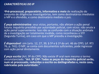 CARACTERÍSTICAS DO IP

•Pré-processual, preparatório, informativo e meio de realização do
conjunto de diligências investigatórias, tem como destinatários imediatos
o MP e o ofendido, e como destinatário mediato o juiz.

É peça administrativa: seus vícios, portanto, não afetam a ação penal
futura. Inquérito presidido por autoridade policial, com vícios: não anula a
ação penal superveniente. Isso não se confunde com a situação anômala
de a investigação ser totalmente inválida, como reconheceu o STF
(Segunda Turma), em caso em que o MP presidiu a investigação.

É dispensável: sim (arts. 12, 27, 39, § 5º e § 1º do art. 46 do CPP). (cf. RTJ
76, p. 741). O MP, se conta com documentos suficientes, pode ingressar
com ação penal diretamente.

É peça escrita (Art. 9º do CPP): Não existe IP oral nem mesmo o termo
circunstanciado. “Art. 9º CPP- Todas as peças do inquérito policial serão,
num só processado, reduzidas a escrito ou datilografadas e, neste caso,
rubricadas pela autoridade.”
 