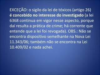 EXCEÇÃO: o sigilo da lei de tóxicos (artigo 26)
é concebido no interesse do investigado (a lei
6368 continua em vigor nesse aspecto, porque
daí resulta a prática de crime; há corrente que
entende que a lei foi revogada). OBS.: Não se
encontra dispositivo semelhante na Nova Lei
11.343/06; também não se encontra na Lei
10.409/02 e nada achei.
 