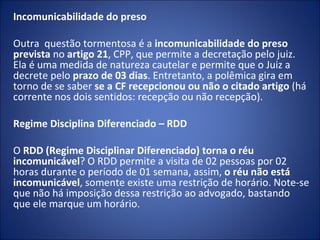 Incomunicabilidade do preso

Outra questão tormentosa é a incomunicabilidade do preso
prevista no artigo 21, CPP, que permite a decretação pelo juiz.
Ela é uma medida de natureza cautelar e permite que o Juiz a
decrete pelo prazo de 03 dias. Entretanto, a polêmica gira em
torno de se saber se a CF recepcionou ou não o citado artigo (há
corrente nos dois sentidos: recepção ou não recepção).

Regime Disciplina Diferenciado – RDD

O RDD (Regime Disciplinar Diferenciado) torna o réu
incomunicável? O RDD permite a visita de 02 pessoas por 02
horas durante o período de 01 semana, assim, o réu não está
incomunicável, somente existe uma restrição de horário. Note-se
que não há imposição dessa restrição ao advogado, bastando
que ele marque um horário.
 