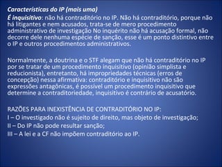 Características do IP (mais uma)
É inquisitivo: não há contraditório no IP. Não há contraditório, porque não
há litigantes e nem acusados, trata-se de mero procedimento
administrativo de investigação No inquérito não há acusação formal, não
decorre dele nenhuma espécie de sanção, esse é um ponto distintivo entre
o IP e outros procedimentos administrativos.

Normalmente, a doutrina e o STF alegam que não há contraditório no IP
por se tratar de um procedimento inquisitivo (opinião simplista e
reducionista), entretanto, há impropriedades técnicas (erros de
concepção) nessa afirmativa: contraditório e inquisitivo não são
expressões antagônicas, é possível um procedimento inquisitivo que
determine a contraditoriedade, inquisitivo é contrário de acusatório.

RAZÕES PARA INEXISTÊNCIA DE CONTRADITÓRIO NO IP:
I – O investigado não é sujeito de direito, mas objeto de investigação;
II – Do IP não pode resultar sanção;
III – A lei e a CF não impõem contraditório ao IP.
 