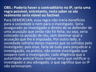 OBS.: Poderia haver o contraditório no IP, seria uma
regra possível, entretanto, resta saber se ela
realmente seria viável ou factível.
Para DEMERCIAN, essa regra não traria benefícios
para a sociedade e nem para o investigado. Seria
assegurado ao investigado o direito de se defender de
uma acusação que ainda não foi feita; ou seja, seria
colocado na posição de réu, sem dominar qual a
acusação que lhe é imputada. Por outro lado, a
sociedade sofreria danos maiores que os sofridos pelo
investigado; pois esse, faria de tudo para prejudicar a
investigação, na prática, não existe investigado que
coopere com a investigação; cada diligência que a
autoridade policial fosse realizar teria que notificar o
investigado e seu advogado, o que significa que os IP
não terminariam.
 