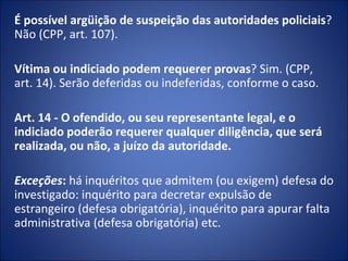 É possível argüição de suspeição das autoridades policiais?
Não (CPP, art. 107).

Vítima ou indiciado podem requerer provas? Sim. (CPP,
art. 14). Serão deferidas ou indeferidas, conforme o caso.

Art. 14 - O ofendido, ou seu representante legal, e o
indiciado poderão requerer qualquer diligência, que será
realizada, ou não, a juízo da autoridade.
 
Exceções: há inquéritos que admitem (ou exigem) defesa do
investigado: inquérito para decretar expulsão de
estrangeiro (defesa obrigatória), inquérito para apurar falta
administrativa (defesa obrigatória) etc.
 