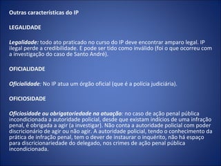 Outras características do IP

LEGALIDADE
 
Legalidade: todo ato praticado no curso do IP deve encontrar amparo legal. IP
ilegal perde a credibilidade. E pode ser tido como inválido (foi o que ocorreu com
a investigação do caso de Santo André).

OFICIALIDADE
 
Oficialidade: No IP atua um órgão oficial (que é a polícia judiciária).
 
OFICIOSIDADE
 
Oficiosidade ou obrigatoriedade na atuação: no caso de ação penal pública
incondicionada a autoridade policial, desde que existam indícios de uma infração
penal, é obrigada a agir (a investigar). Não conta a autoridade policial com poder
discricionário de agir ou não agir. A autoridade policial, tendo o conhecimento da
prática de infração penal, tem o dever de instaurar o inquérito, não há espaço
para discricionariedade do delegado, nos crimes de ação penal pública
incondicionada.
 