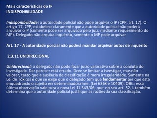 Mais características do IP
INDISPONIBILIDADE
 
Indisponibilidade: a autoridade policial não pode arquivar o IP (CPP, art. 17). O
artigo 17, CPP, estabelece claramente que a autoridade policial não poderá
arquivar o IP (somente pode ser arquivado pelo juiz, mediante requerimento do
MP). Delegado não arquiva inquérito, somente o MP pode arquivar

Art. 17 - A autoridade policial não poderá mandar arquivar autos de inquérito

2.3.11 UNIDIRECIONAL
 
Unidirecional: o delegado não pode fazer juízo valorativo sobre a conduta do
investigado. Dar parecer está errado. Deve se limitar a investigar, mas não
valorar, tanto que a ausência de classificação é mera irregularidade. Somente na
Lei de Tóxicos é que se exige que o delegado tem que fundamentar por que está
enquadrando o sujeito em determinado crime. (Lei 6368 e 10409). OBS.: essa
última observação vale para a nova Lei 11.343/06, que, no seu art. 52, I, também
determina que a autoridade policial justifique as razões da sua classificação.
 