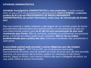 ATIVIDADE ADMINISTRATIVA

Atividade investigatória ADMINISTRATIVA e atos praticados: é muito comum
dizer-se que o IP é um procedimento administrativo (PAULO RANGEL: a natureza
jurídica do IP é de um PROCEDIMENTO DE ÍNDOLE MERAMENTE
ADMINISTRATIVA, de caráter informativo, neste caso, de intervenção do Estado-
juiz).

Mas isso somente é válido mediante a abordagem de um sentido amplo do termo
procedimento administrativo (em sentido estrito, é a concatenação de atos em
uma determinada ordem), pois no IP não há uma concatenação de atos num
movimento para frente. Não há, portanto, nulidades procedimentais (no processo
penal, a inversão da ordem pode causar nulidade). Não há rito ou ordem
predeterminada para a prática dos atos. Eventuais invalidades não contaminam a
ação penal.

A autoridade policial pode proceder a outras diligências que não estejam
previstas no artigo 6o., CPP; há no CPP, um rol de provas nominadas
expressamente previstas, mas há também os meios de prova que não têm previsão
expressa, em que pesem não previstas, podem ser realizadas se não forem
imorais, ilegais ou ilícitos. Esse mesmo critério vale para o delegado de polícia, ou
seja, pode colher as provas inominadas
 