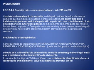 INDICIAMENTO

2.3.12.4.1 Conceito (obs.: é um conceito legal – art. 239 do CPP)

Consiste na formalização da suspeita, o delegado evidencia pelos elementos
colhidos que há indícios de autoria e prova da autoria. Há quem diga que o
indiciamento pode ser solicitado pelo MP ou pelo Juiz, mas o indiciamento é ato
discricionário da autoridade policial. O indiciamento somente pode ser feito se
houver base ou prova. O Delegado se convence de que tem provas, se o delegado
está certo ou não é outro problema, bastam provas mínimas da prática da
conduta.

Providências e conseqüências:

Conseqüências do indiciamento: INTERROGATÓRIO, AVERIGUAÇÃO DA VIDA
PREGRESSA e IDENTIFICAÇÃO CRIMINAL (pode ser fotográfica ou daticloscópica).

Súmula 568. A identificação criminal não constitui constrangimento ilegal ainda
que o indiciado tenha sido identificado civilmente.
Essa súmula é antiga. A CF/88 modificou isso: o civilmente identificado não será
identificado criminalmente, salvo nas hipóteses previstas em lei:
 