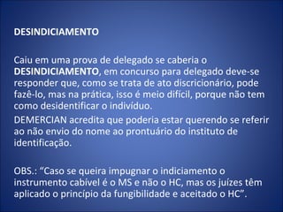 DESINDICIAMENTO

Caiu em uma prova de delegado se caberia o
DESINDICIAMENTO, em concurso para delegado deve-se
responder que, como se trata de ato discricionário, pode
fazê-lo, mas na prática, isso é meio difícil, porque não tem
como desidentificar o indivíduo.
DEMERCIAN acredita que poderia estar querendo se referir
ao não envio do nome ao prontuário do instituto de
identificação.

OBS.: “Caso se queira impugnar o indiciamento o
instrumento cabível é o MS e não o HC, mas os juízes têm
aplicado o princípio da fungibilidade e aceitado o HC”.
 
