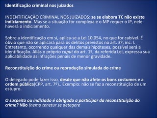 Identificação criminal nos juizados

INDENTIFICAÇÃO CRIMINAL NOS JUIZADOS: se se elabora TC não existe
indiciamento. Mas se a situação for complexa e o MP requer o IP, nele
haverá o indiciamento.

Sobre a identificação em si, aplica-se a Lei 10.054, no que for cabível. É
óbvio que não se aplicará para os delitos previstos no art. 3º, inc. I.
Entretanto, ocorrendo qualquer das demais hipóteses, possível será a
identificação. Aliás o próprio caput do art. 1º, da referida Lei, expressa sua
aplicabilidade às infrações penais de menor gravidade.

Reconstituição do crime ou reprodução simulada do crime

O delegado pode fazer isso, desde que não afete os bons costumes e a
ordem pública(CPP, art. 7º).. Exemplo: não se faz a reconstituição de um
estupro.

O suspeito ou indiciado é obrigado a participar da reconstituição do
crime? Não (nemo tenetur se detegere 
 