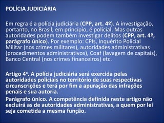 POLÍCIA JUDICIÁRIA

Em regra é a polícia judiciária (CPP, art. 4º). A investigação,
portanto, no Brasil, em princípio, é policial. Mas outras
autoridades podem também investigar delitos (CPP, art. 4º,
parágrafo único). Por exemplo: CPIs, Inquérito Policial
Militar (nos crimes militares), autoridades administrativas
(procedimentos administrativos), Coaf (lavagem de capitais),
Banco Central (nos crimes financeiros) etc.

Artigo 4o. A polícia judiciária será exercida pelas
autoridades policiais no território de suas respectivas
circunscrições e terá por fim a apuração das infrações
penais e sua autoria.
Parágrafo único. A competência definida neste artigo não
excluirá as de autoridades administrativas, a quem por lei
seja cometida a mesma função.
 