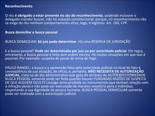 Reconhecimento

O réu é obrigado a estar presente no ato do reconhecimento, podendo inclusive o
delegado mandar buscar, não há violação constitucional, porque, no reconhecimento não
se exige do réu nenhum comportamento ativo, logo, é legítimo. Art. 260, CPP.

Busca domiciliar e busca pessoal

BUSCA DOMICILIAR: Só juiz pode determinar. Há uma RESERVA DE JURISDIÇÃO

E a busca pessoal? Pode ser determinada por juiz ou por autoridade policial. Em regra,
entretanto, a busca pessoal é feita sem ordem escrita. Há muitas situações em que isso é
possível. Por exemplo: suspeita de posse de arma de fogo.

PAULO RANGEL: a busca e a apreensão feita pela autoridade policial no local do fato é
conseqüência de sua atuação, de ofício, e, portanto, NÃO NECESSITA DE AUTORIZAÇÃO
JUDICIAL, trata-se de ato administrativo que goza do atributo da AUTOEXECUTORIEDADE.
BUSCA PESSOAL somente pode ser feita quando houver FUNDADAS RAZÕES DE SUSPEITA
DE QUE ALGUÉM OCULTE consigo arma proibida ou instrumentos que tenham relação com
a infração penal e não pode ser executada de maneira vexatória para o indivíduo,
respeitando a sua dignidade de pessoa humana. BUSCA PESSOAL DOMICILIAR somente
pode ser realizada com a autorização judicial.
 
