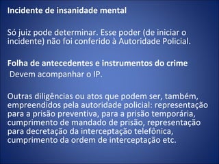 Incidente de insanidade mental

Só juiz pode determinar. Esse poder (de iniciar o
incidente) não foi conferido à Autoridade Policial.
 
Folha de antecedentes e instrumentos do crime
 Devem acompanhar o IP.

Outras diligências ou atos que podem ser, também,
empreendidos pela autoridade policial: representação
para a prisão preventiva, para a prisão temporária,
cumprimento de mandado de prisão, representação
para decretação da interceptação telefônica,
cumprimento da ordem de interceptação etc.
 