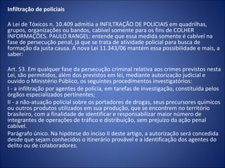 Infiltração de policiais

A Lei de Tóxicos n. 10.409 admitia a INFILTRAÇÃO DE POLICIAIS em quadrilhas,
grupos, organizações ou bandos, cabível somente para os fins de COLHER
INFORMAÇÕES. PAULO RANGEL: entende que essa medida somente é cabível na
fase de persecução penal, já que se trata de atividade policial para busca de
formação da justa causa. A nova Lei 11.343/06 mantém essa possibilidade e mais, a
saber:

Art. 53. Em qualquer fase da persecução criminal relativa aos crimes previstos nesta
Lei, são permitidos, além dos previstos em lei, mediante autorização judicial e
ouvido o Ministério Público, os seguintes procedimentos investigatórios:
I - a infiltração por agentes de polícia, em tarefas de investigação, constituída pelos
órgãos especializados pertinentes;
II - a não-atuação policial sobre os portadores de drogas, seus precursores químicos
ou outros produtos utilizados em sua produção, que se encontrem no território
brasileiro, com a finalidade de identificar e responsabilizar maior número de
integrantes de operações de tráfico e distribuição, sem prejuízo da ação penal
cabível.
Parágrafo único. Na hipótese do inciso II deste artigo, a autorização será concedida
desde que sejam conhecidos o itinerário provável e a identificação dos agentes do
delito ou de colaboradores.
 