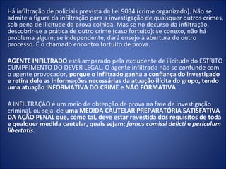 Há infiltração de policiais prevista da Lei 9034 (crime organizado). Não se
admite a figura da infiltração para a investigação de quaisquer outros crimes,
sob pena de ilicitude da prova colhida. Mas se no decurso da infiltração,
descobrir-se a prática de outro crime (caso fortuito): se conexo, não há
problema algum; se independente, dará ensejo à abertura de outro
processo. É o chamado encontro fortuito de prova.

AGENTE INFILTRADO está amparado pela excludente de ilicitude do ESTRITO
CUMPRIMENTO DO DEVER LEGAL. O agente infiltrado não se confunde com
o agente provocador, porque o infiltrado ganha a confiança do investigado
e retira dele as informações necessárias da atuação ilícita do grupo, tendo
uma atuação INFORMATIVA DO CRIME e NÃO FORMATIVA.

A INFILTRAÇÃO é um meio de obtenção de prova na fase de investigação
criminal, ou seja, de uma MEDIDA CAUTELAR PREPARATÓRIA SATISFATIVA
DA AÇÃO PENAL que, como tal, deve estar revestida dos requisitos de toda
e qualquer medida cautelar, quais sejam: fumus comissi delicti e periculum
libertatis.
 