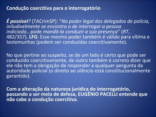Condução coercitiva para o interrogatório
 
É possível? (TACrimSP): “No poder legal dos delegados de polícia, 
iniludivelmente se encontra o de interrogar a pessoa 
indiciada...pode mandá-la conduzir a sua presença” (RT,
482/357). LFG: Esse mesmo poder também é válido para vítima e
testemunhas (podem ser conduzidas coercitivamente).

No que pertine ao suspeito, se de um lado é certo que pode ser
conduzido coercitivamente, de outro também é correto dizer que
ele não tem a obrigação de responder a qualquer pergunta da
autoridade policial (o direito ao silêncio está constitucionalmente
garantido).

Com a alteração da natureza jurídica do interrogatório,
passando a ser meio de defesa, EUGÊNIO PACELLI entende que
não cabe a condução coercitiva.
 
