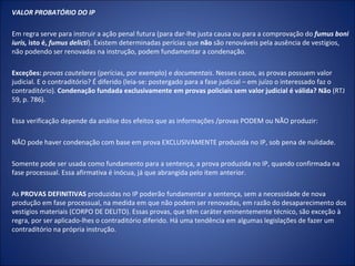 VALOR PROBATÓRIO DO IP

Em regra serve para instruir a ação penal futura (para dar-lhe justa causa ou para a comprovação do fumus boni
iuris, isto é, fumus delicti). Existem determinadas perícias que não são renováveis pela ausência de vestígios,
não podendo ser renovadas na instrução, podem fundamentar a condenação.

Exceções: provas cautelares (perícias, por exemplo) e documentais. Nesses casos, as provas possuem valor
judicial. E o contraditório? É diferido (leia-se: postergado para a fase judicial – em juízo o interessado faz o
contraditório). Condenação fundada exclusivamente em provas policiais sem valor judicial é válida? Não (RTJ
59, p. 786).

Essa verificação depende da análise dos efeitos que as informações /provas PODEM ou NÃO produzir:

NÃO pode haver condenação com base em prova EXCLUSIVAMENTE produzida no IP, sob pena de nulidade.

Somente pode ser usada como fundamento para a sentença, a prova produzida no IP, quando confirmada na
fase processual. Essa afirmativa é inócua, já que abrangida pelo item anterior.

As PROVAS DEFINITIVAS produzidas no IP poderão fundamentar a sentença, sem a necessidade de nova
produção em fase processual, na medida em que não podem ser renovadas, em razão do desaparecimento dos
vestígios materiais (CORPO DE DELITO). Essas provas, que têm caráter eminentemente técnico, são exceção à
regra, por ser aplicado-lhes o contraditório diferido. Há uma tendência em algumas legislações de fazer um
contraditório na própria instrução.
 