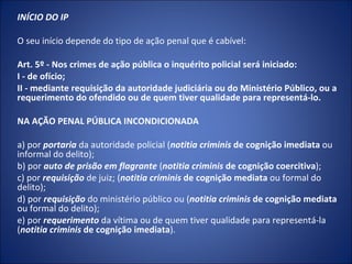 INÍCIO DO IP

O seu início depende do tipo de ação penal que é cabível:

Art. 5º - Nos crimes de ação pública o inquérito policial será iniciado:
I - de ofício;
II - mediante requisição da autoridade judiciária ou do Ministério Público, ou a
requerimento do ofendido ou de quem tiver qualidade para representá-lo.

NA AÇÃO PENAL PÚBLICA INCONDICIONADA

a) por portaria da autoridade policial (notitia criminis de cognição imediata ou
informal do delito);
b) por auto de prisão em flagrante (notitia criminis de cognição coercitiva);
c) por requisição de juiz; (notitia criminis de cognição mediata ou formal do
delito);
d) por requisição do ministério público ou (notitia criminis de cognição mediata
ou formal do delito);
e) por requerimento da vítima ou de quem tiver qualidade para representá-la
(notitia criminis de cognição imediata).
 